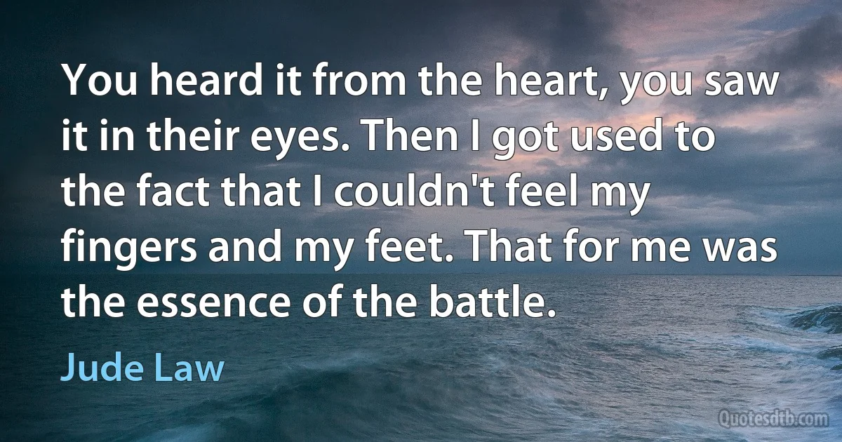 You heard it from the heart, you saw it in their eyes. Then I got used to the fact that I couldn't feel my fingers and my feet. That for me was the essence of the battle. (Jude Law)