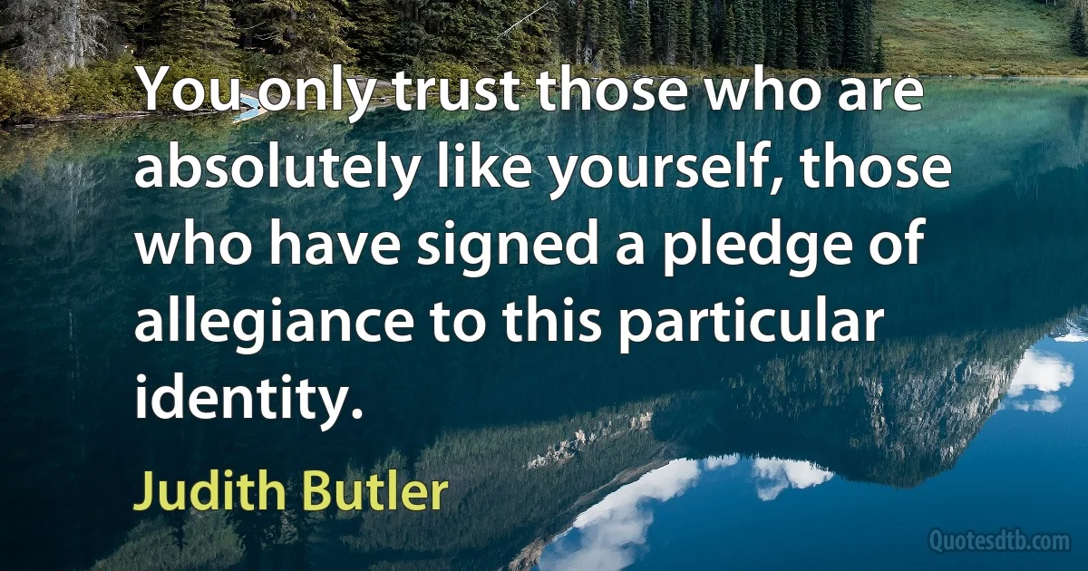 You only trust those who are absolutely like yourself, those who have signed a pledge of allegiance to this particular identity. (Judith Butler)