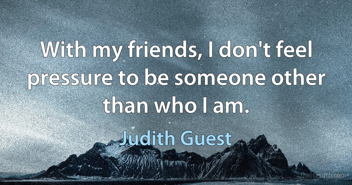 With my friends, I don't feel pressure to be someone other than who I am. (Judith Guest)