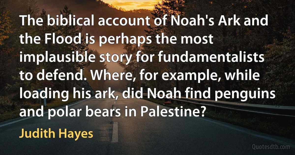 The biblical account of Noah's Ark and the Flood is perhaps the most implausible story for fundamentalists to defend. Where, for example, while loading his ark, did Noah find penguins and polar bears in Palestine? (Judith Hayes)