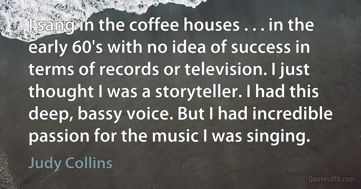 I sang in the coffee houses . . . in the early 60's with no idea of success in terms of records or television. I just thought I was a storyteller. I had this deep, bassy voice. But I had incredible passion for the music I was singing. (Judy Collins)