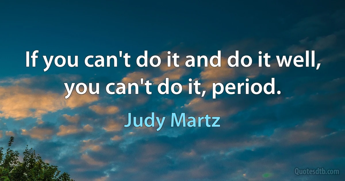 If you can't do it and do it well, you can't do it, period. (Judy Martz)