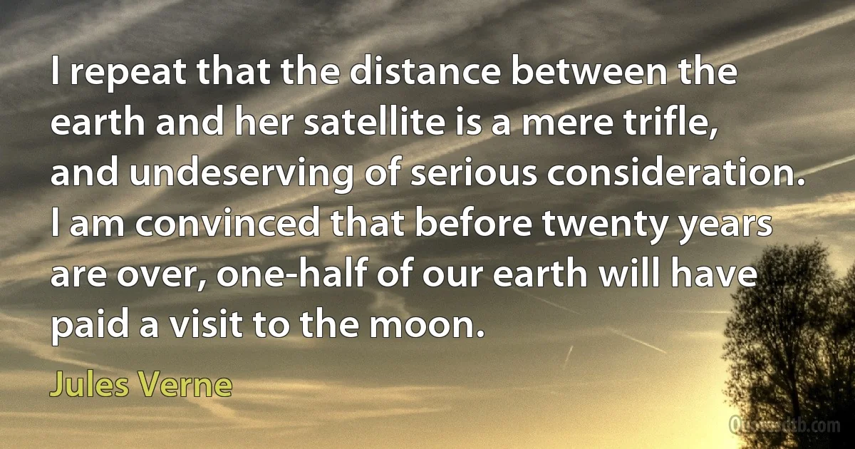 I repeat that the distance between the earth and her satellite is a mere trifle, and undeserving of serious consideration. I am convinced that before twenty years are over, one-half of our earth will have paid a visit to the moon. (Jules Verne)