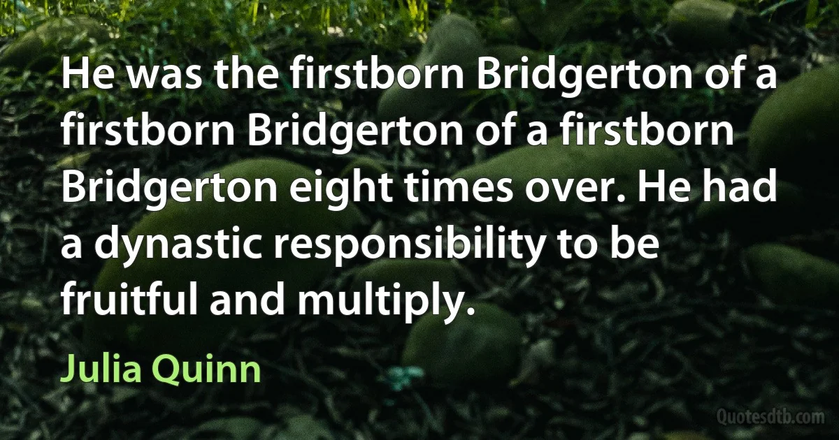 He was the firstborn Bridgerton of a firstborn Bridgerton of a firstborn Bridgerton eight times over. He had a dynastic responsibility to be fruitful and multiply. (Julia Quinn)