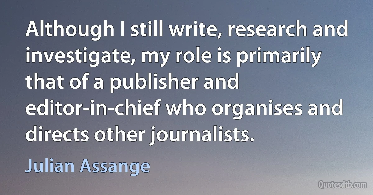 Although I still write, research and investigate, my role is primarily that of a publisher and editor-in-chief who organises and directs other journalists. (Julian Assange)