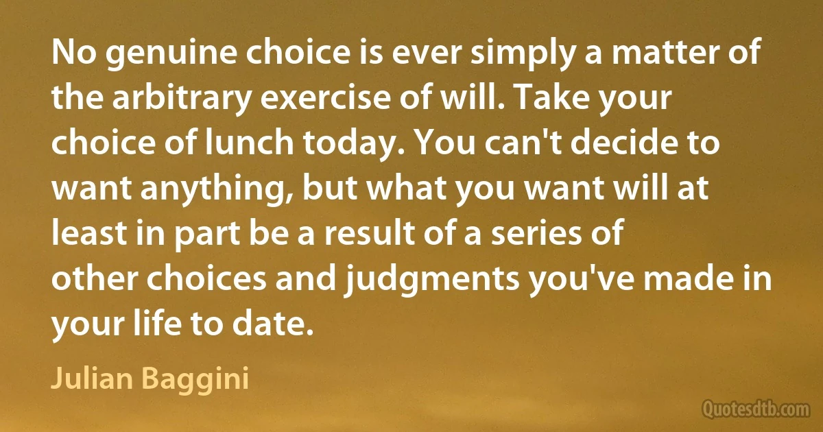 No genuine choice is ever simply a matter of the arbitrary exercise of will. Take your choice of lunch today. You can't decide to want anything, but what you want will at least in part be a result of a series of other choices and judgments you've made in your life to date. (Julian Baggini)