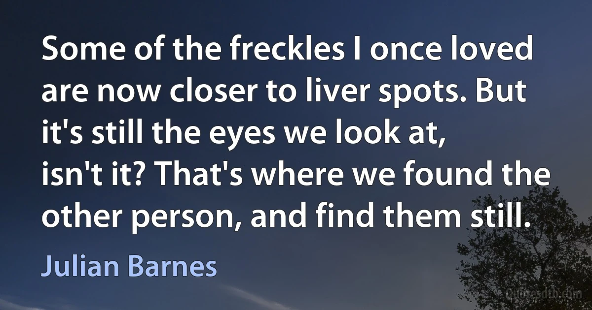 Some of the freckles I once loved are now closer to liver spots. But it's still the eyes we look at, isn't it? That's where we found the other person, and find them still. (Julian Barnes)