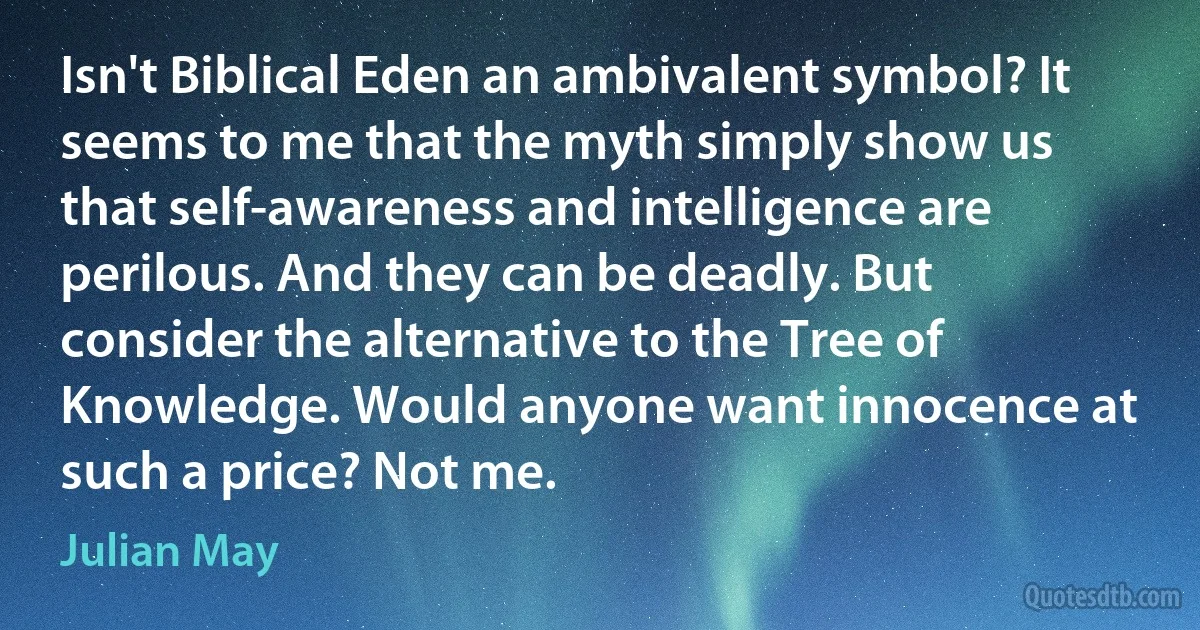 Isn't Biblical Eden an ambivalent symbol? It seems to me that the myth simply show us that self-awareness and intelligence are perilous. And they can be deadly. But consider the alternative to the Tree of Knowledge. Would anyone want innocence at such a price? Not me. (Julian May)