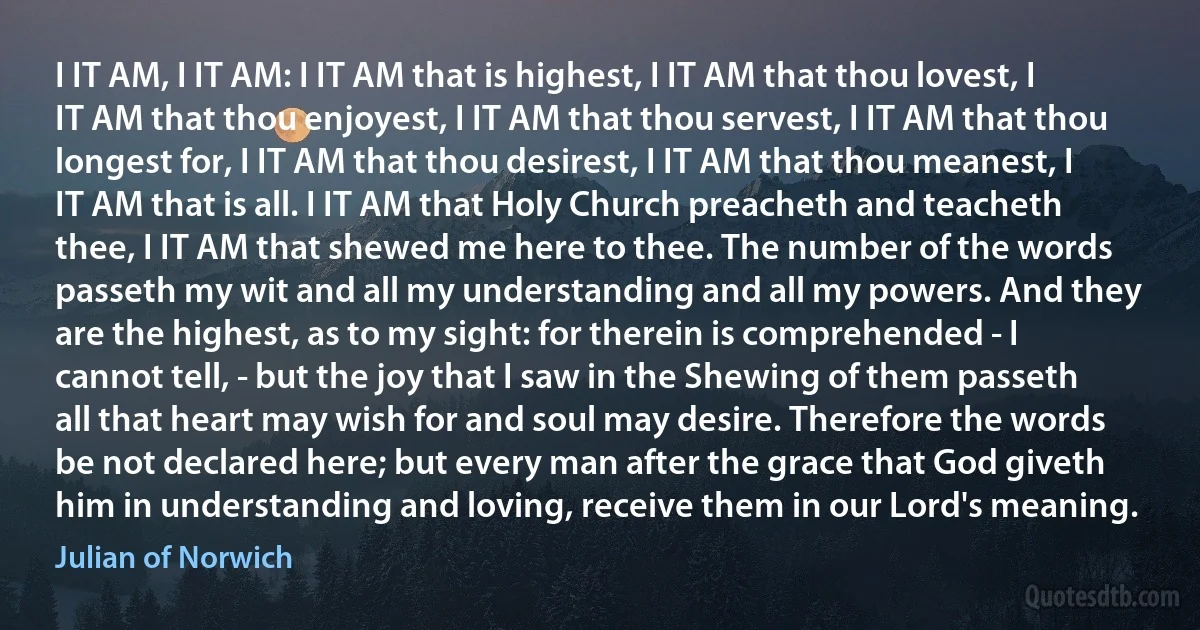 I IT AM, I IT AM: I IT AM that is highest, I IT AM that thou lovest, I IT AM that thou enjoyest, I IT AM that thou servest, I IT AM that thou longest for, I IT AM that thou desirest, I IT AM that thou meanest, I IT AM that is all. I IT AM that Holy Church preacheth and teacheth thee, I IT AM that shewed me here to thee. The number of the words passeth my wit and all my understanding and all my powers. And they are the highest, as to my sight: for therein is comprehended - I cannot tell, - but the joy that I saw in the Shewing of them passeth all that heart may wish for and soul may desire. Therefore the words be not declared here; but every man after the grace that God giveth him in understanding and loving, receive them in our Lord's meaning. (Julian of Norwich)