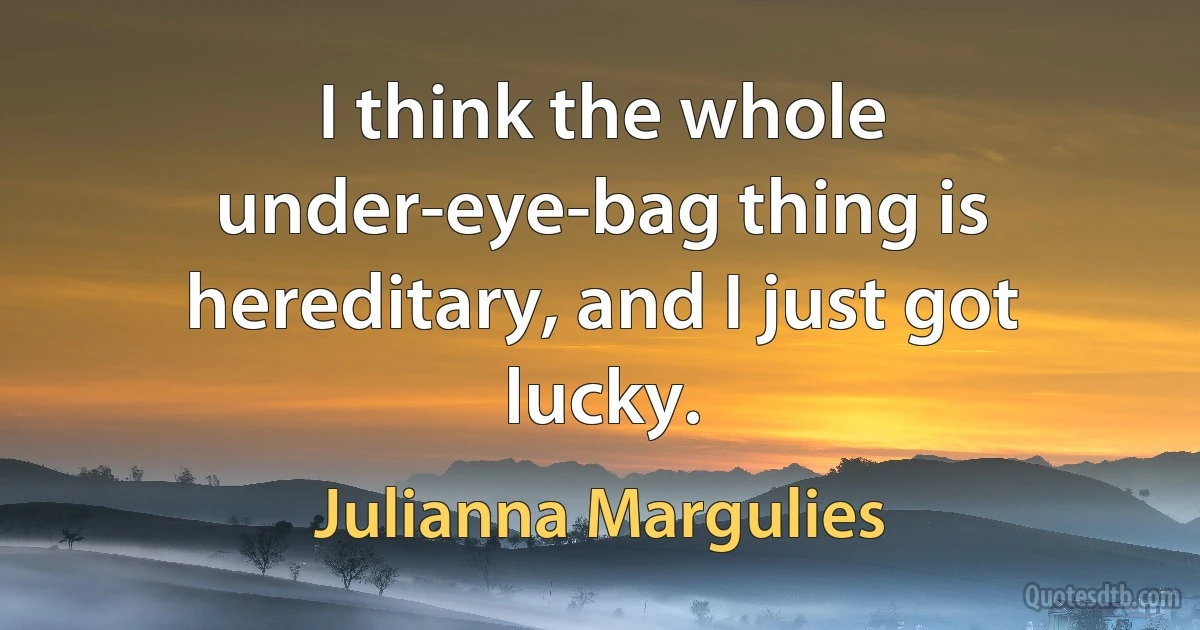 I think the whole under-eye-bag thing is hereditary, and I just got lucky. (Julianna Margulies)