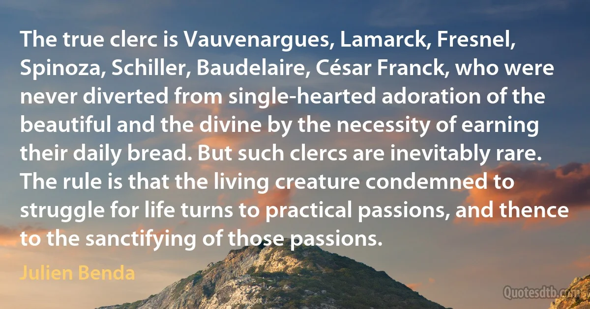 The true clerc is Vauvenargues, Lamarck, Fresnel, Spinoza, Schiller, Baudelaire, César Franck, who were never diverted from single-hearted adoration of the beautiful and the divine by the necessity of earning their daily bread. But such clercs are inevitably rare. The rule is that the living creature condemned to struggle for life turns to practical passions, and thence to the sanctifying of those passions. (Julien Benda)