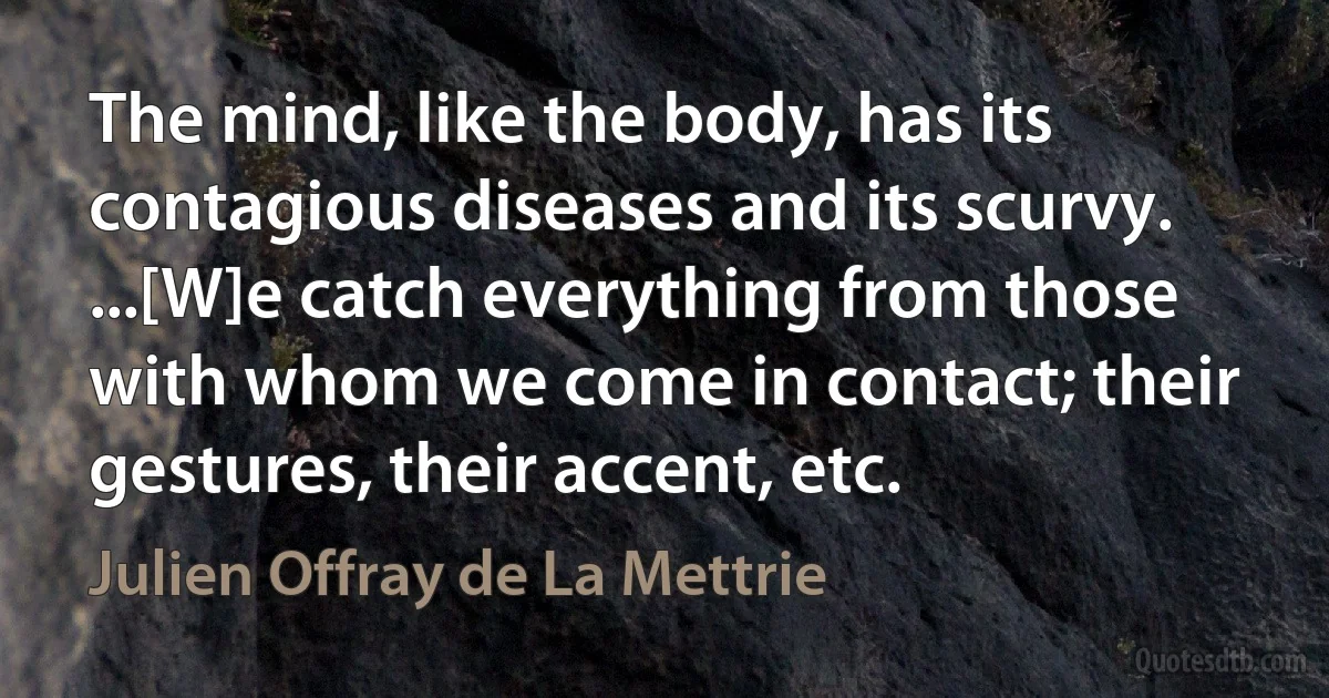 The mind, like the body, has its contagious diseases and its scurvy. ...[W]e catch everything from those with whom we come in contact; their gestures, their accent, etc. (Julien Offray de La Mettrie)