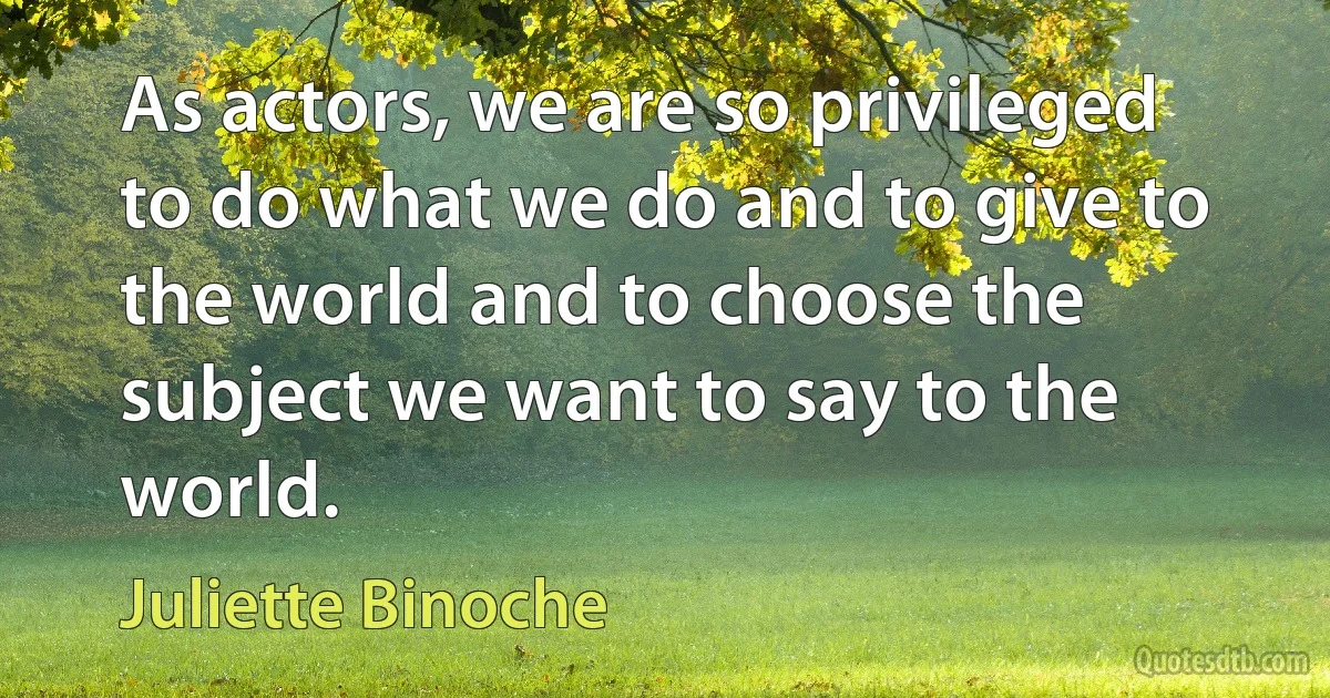 As actors, we are so privileged to do what we do and to give to the world and to choose the subject we want to say to the world. (Juliette Binoche)