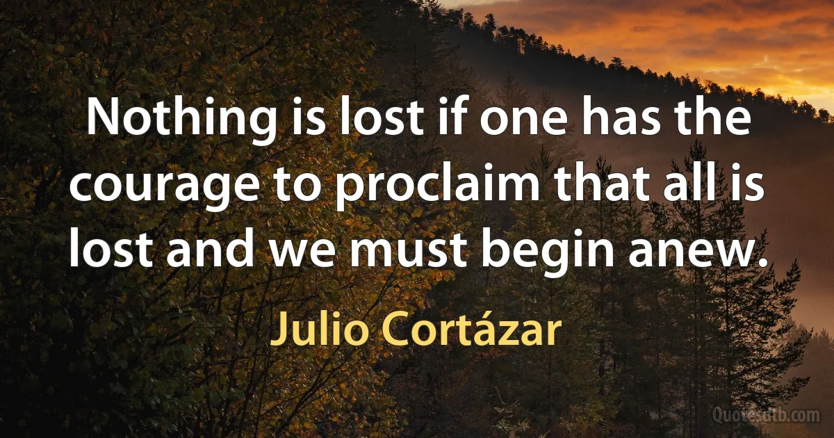 Nothing is lost if one has the courage to proclaim that all is lost and we must begin anew. (Julio Cortázar)