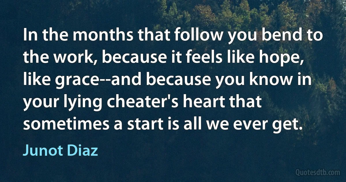 In the months that follow you bend to the work, because it feels like hope, like grace--and because you know in your lying cheater's heart that sometimes a start is all we ever get. (Junot Diaz)