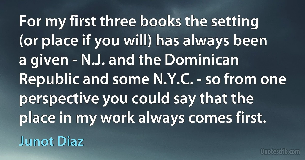 For my first three books the setting (or place if you will) has always been a given - N.J. and the Dominican Republic and some N.Y.C. - so from one perspective you could say that the place in my work always comes first. (Junot Diaz)