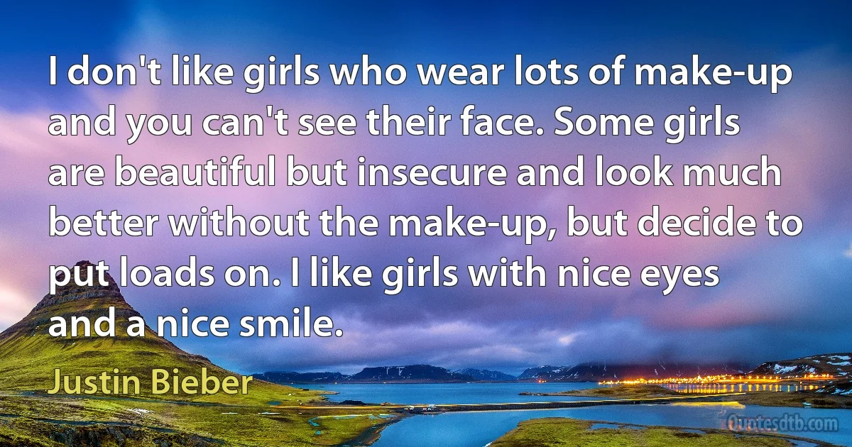 I don't like girls who wear lots of make-up and you can't see their face. Some girls are beautiful but insecure and look much better without the make-up, but decide to put loads on. I like girls with nice eyes and a nice smile. (Justin Bieber)