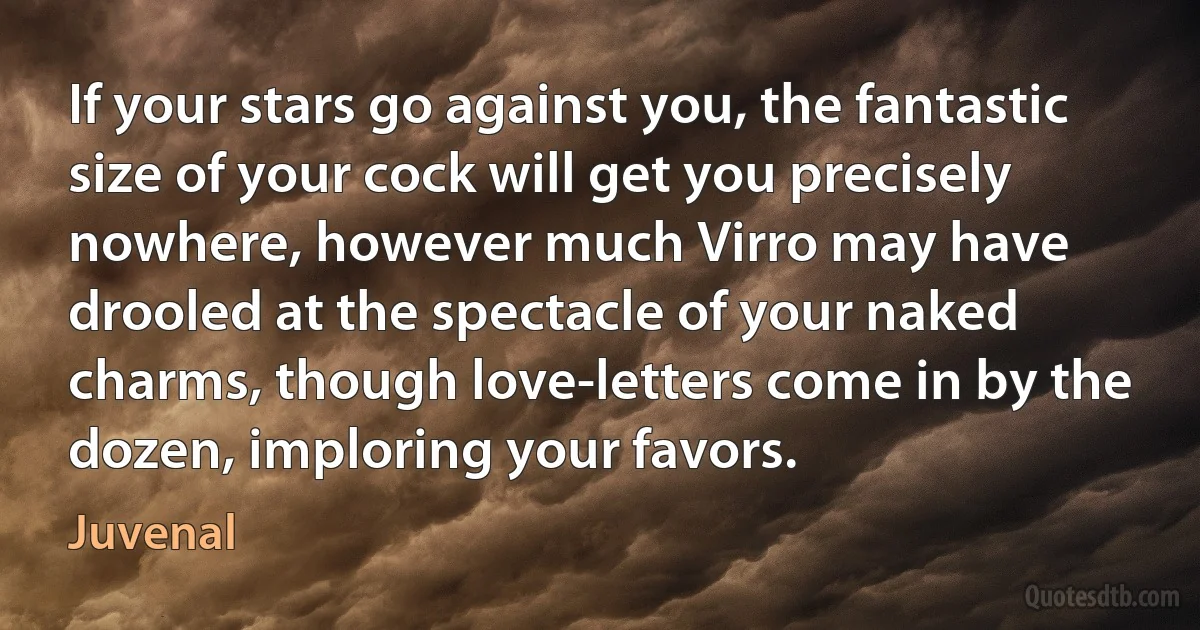 If your stars go against you, the fantastic size of your cock will get you precisely nowhere, however much Virro may have drooled at the spectacle of your naked charms, though love-letters come in by the dozen, imploring your favors. (Juvenal)