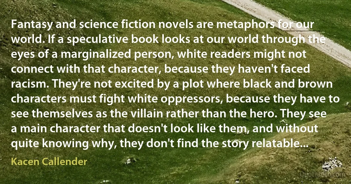 Fantasy and science fiction novels are metaphors for our world. If a speculative book looks at our world through the eyes of a marginalized person, white readers might not connect with that character, because they haven't faced racism. They're not excited by a plot where black and brown characters must fight white oppressors, because they have to see themselves as the villain rather than the hero. They see a main character that doesn't look like them, and without quite knowing why, they don't find the story relatable... (Kacen Callender)