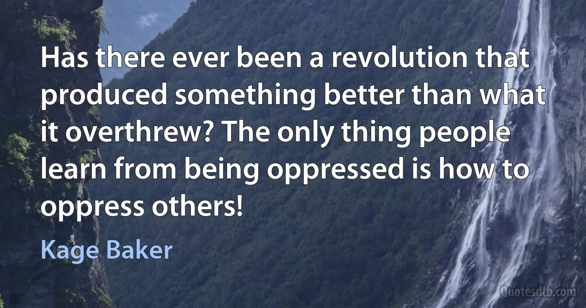 Has there ever been a revolution that produced something better than what it overthrew? The only thing people learn from being oppressed is how to oppress others! (Kage Baker)