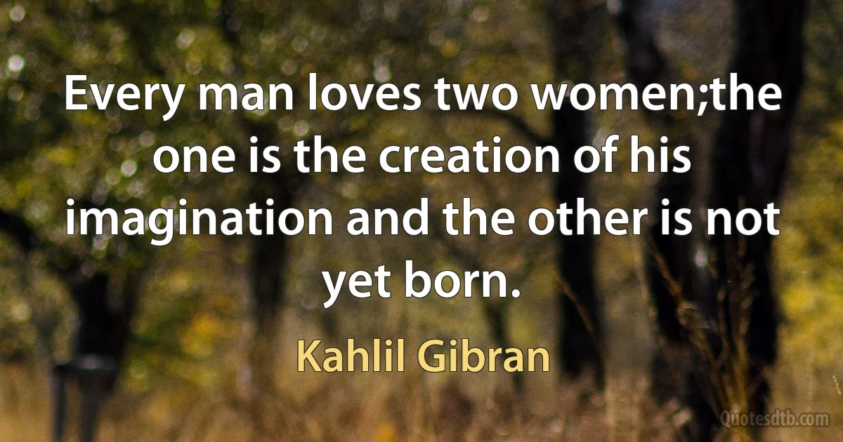 Every man loves two women;the one is the creation of his imagination and the other is not yet born. (Kahlil Gibran)