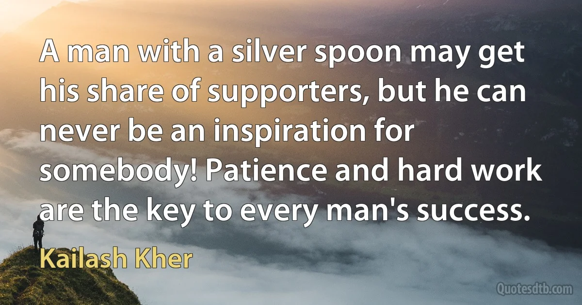 A man with a silver spoon may get his share of supporters, but he can never be an inspiration for somebody! Patience and hard work are the key to every man's success. (Kailash Kher)