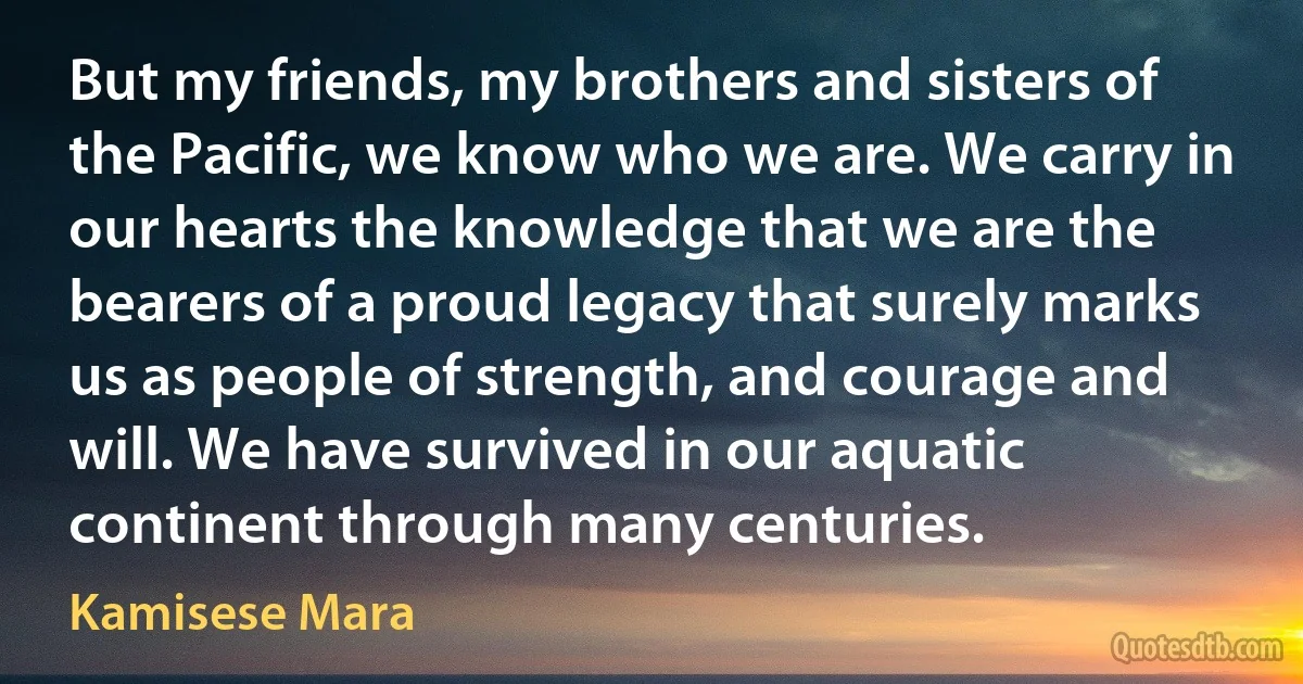 But my friends, my brothers and sisters of the Pacific, we know who we are. We carry in our hearts the knowledge that we are the bearers of a proud legacy that surely marks us as people of strength, and courage and will. We have survived in our aquatic continent through many centuries. (Kamisese Mara)