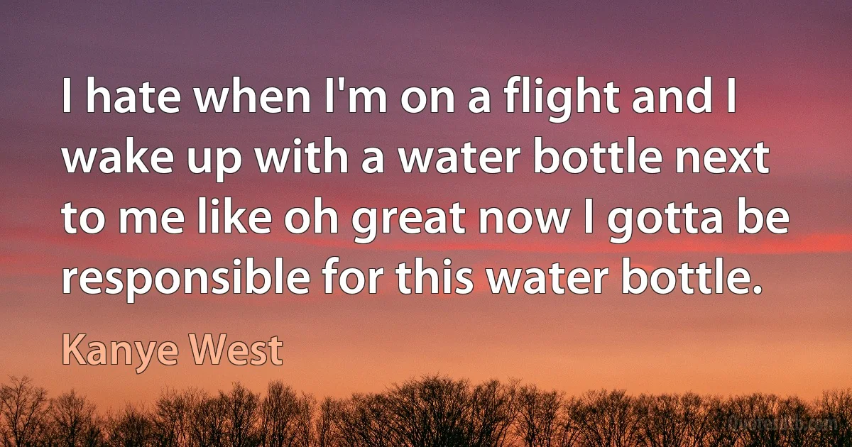 I hate when I'm on a flight and I wake up with a water bottle next to me like oh great now I gotta be responsible for this water bottle. (Kanye West)