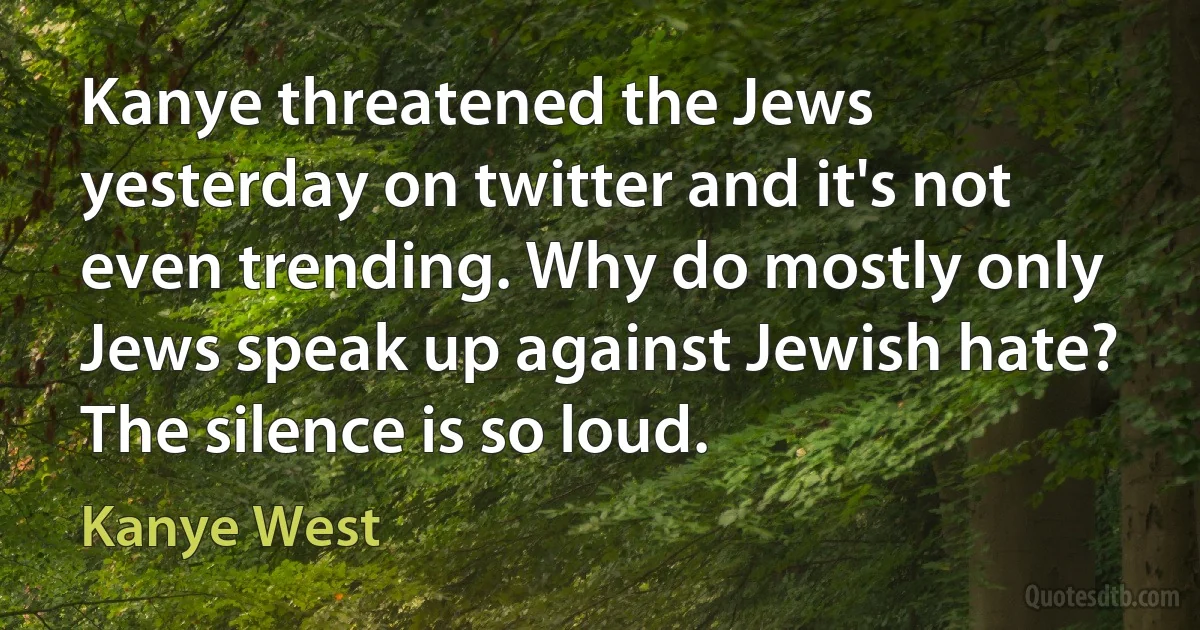 Kanye threatened the Jews yesterday on twitter and it's not even trending. Why do mostly only Jews speak up against Jewish hate? The silence is so loud. (Kanye West)