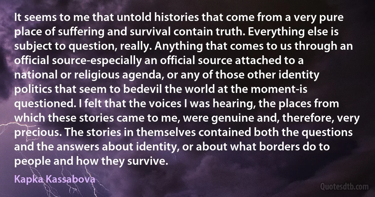 It seems to me that untold histories that come from a very pure place of suffering and survival contain truth. Everything else is subject to question, really. Anything that comes to us through an official source-especially an official source attached to a national or religious agenda, or any of those other identity politics that seem to bedevil the world at the moment-is questioned. I felt that the voices I was hearing, the places from which these stories came to me, were genuine and, therefore, very precious. The stories in themselves contained both the questions and the answers about identity, or about what borders do to people and how they survive. (Kapka Kassabova)