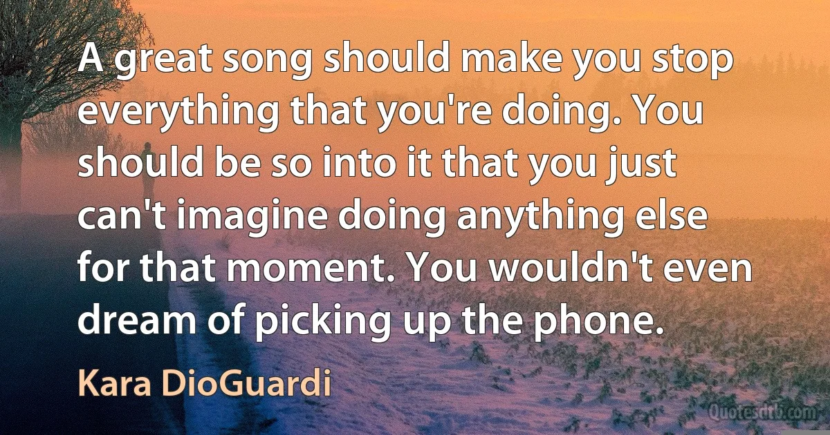 A great song should make you stop everything that you're doing. You should be so into it that you just can't imagine doing anything else for that moment. You wouldn't even dream of picking up the phone. (Kara DioGuardi)