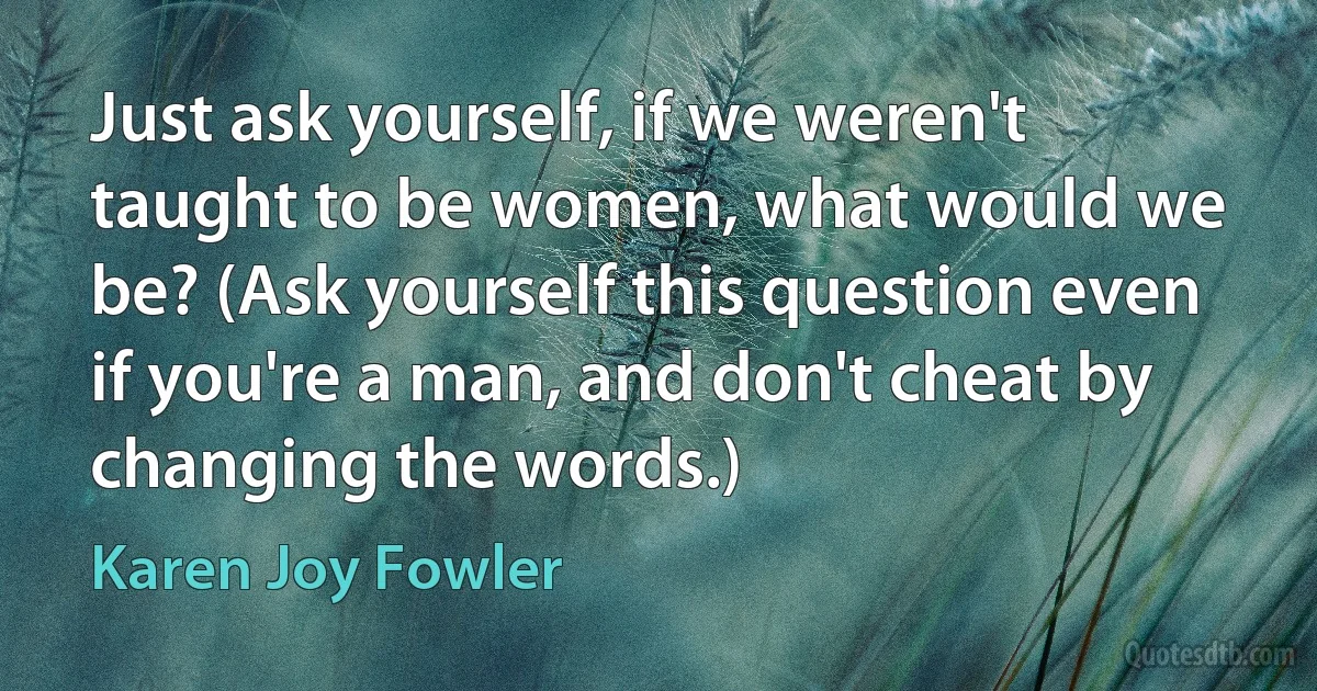 Just ask yourself, if we weren't taught to be women, what would we be? (Ask yourself this question even if you're a man, and don't cheat by changing the words.) (Karen Joy Fowler)