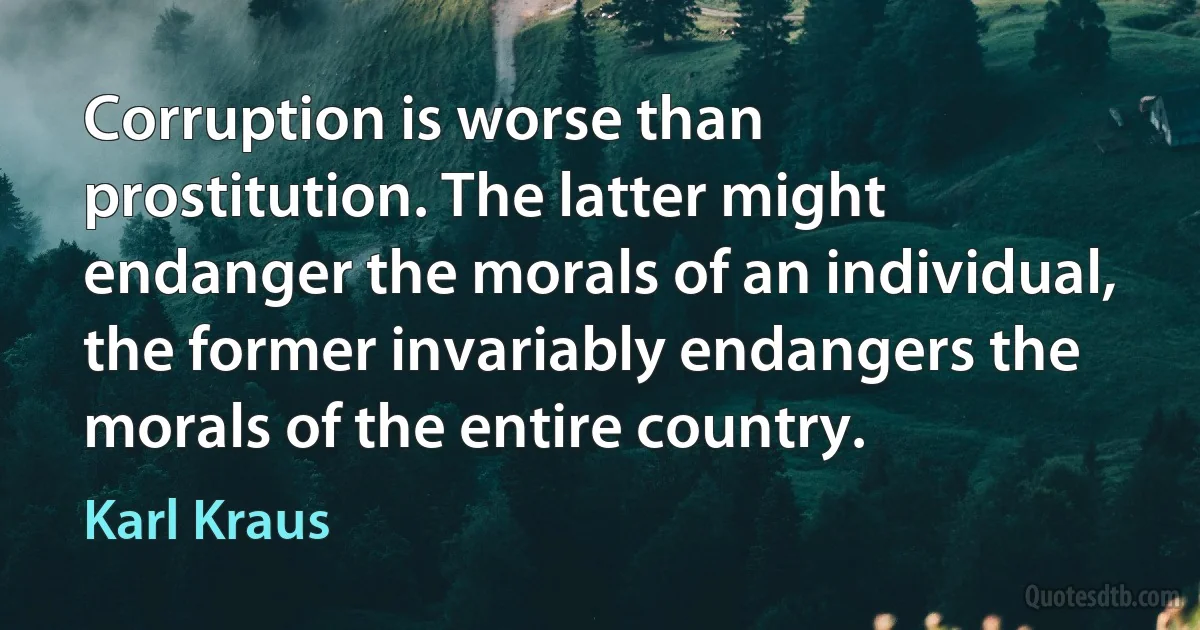 Corruption is worse than prostitution. The latter might endanger the morals of an individual, the former invariably endangers the morals of the entire country. (Karl Kraus)