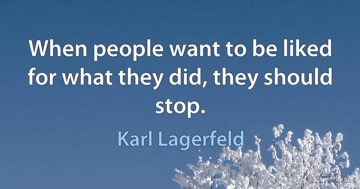 When people want to be liked for what they did, they should stop. (Karl Lagerfeld)