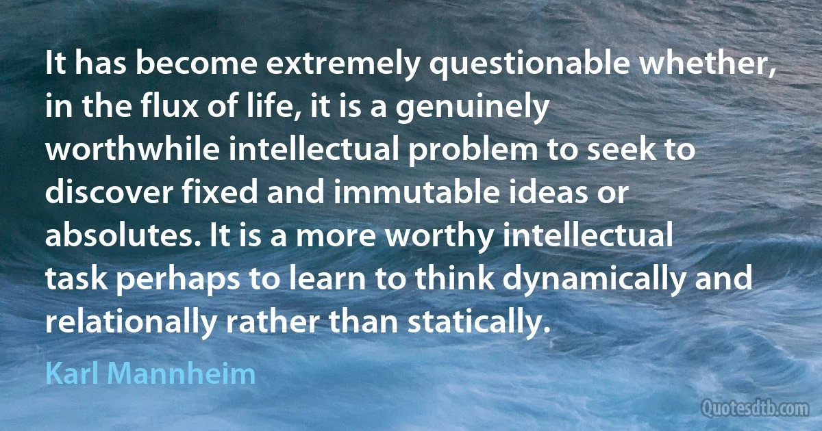 It has become extremely questionable whether, in the flux of life, it is a genuinely worthwhile intellectual problem to seek to discover fixed and immutable ideas or absolutes. It is a more worthy intellectual task perhaps to learn to think dynamically and relationally rather than statically. (Karl Mannheim)