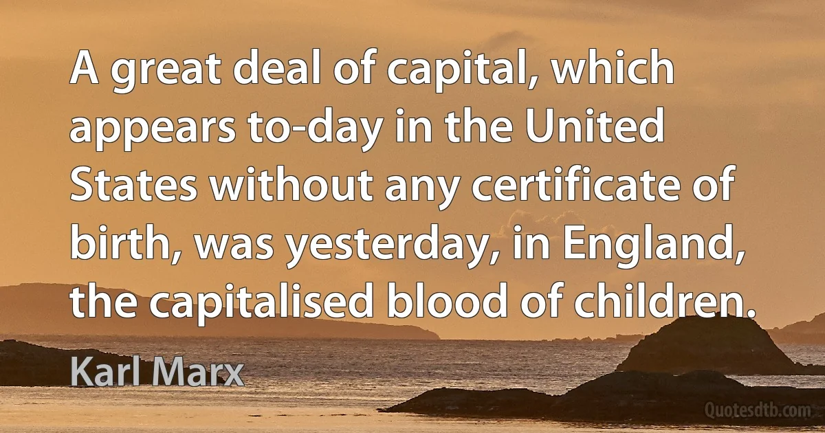 A great deal of capital, which appears to-day in the United States without any certificate of birth, was yesterday, in England, the capitalised blood of children. (Karl Marx)