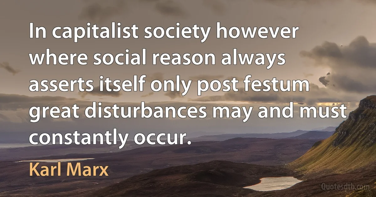 In capitalist society however where social reason always asserts itself only post festum great disturbances may and must constantly occur. (Karl Marx)