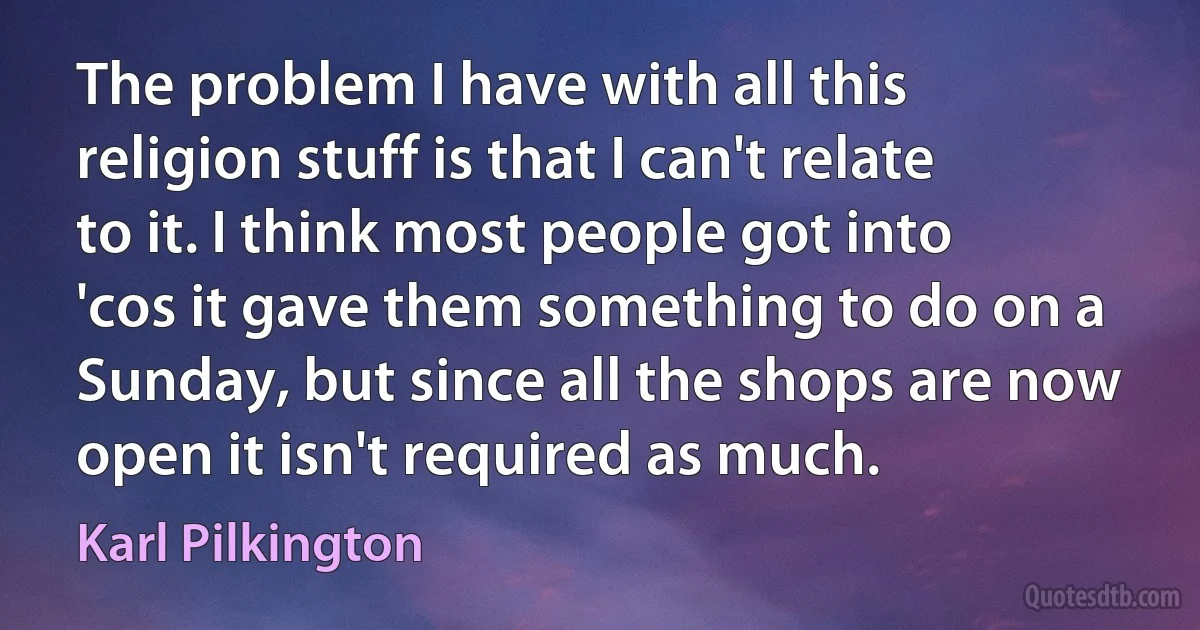 The problem I have with all this religion stuff is that I can't relate to it. I think most people got into 'cos it gave them something to do on a Sunday, but since all the shops are now open it isn't required as much. (Karl Pilkington)