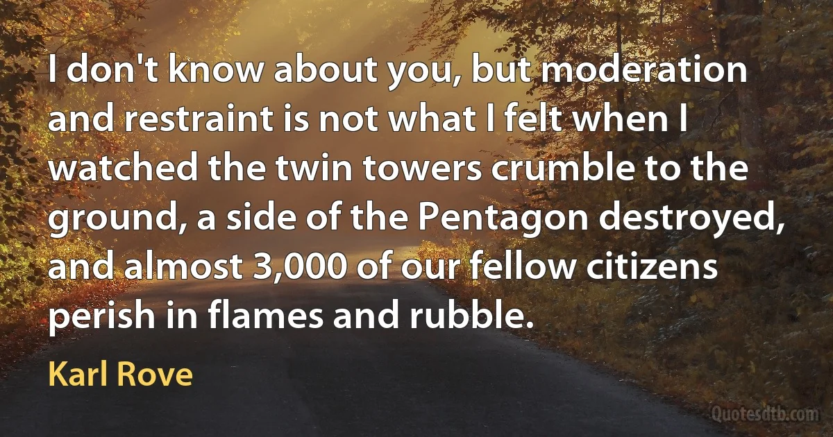 I don't know about you, but moderation and restraint is not what I felt when I watched the twin towers crumble to the ground, a side of the Pentagon destroyed, and almost 3,000 of our fellow citizens perish in flames and rubble. (Karl Rove)