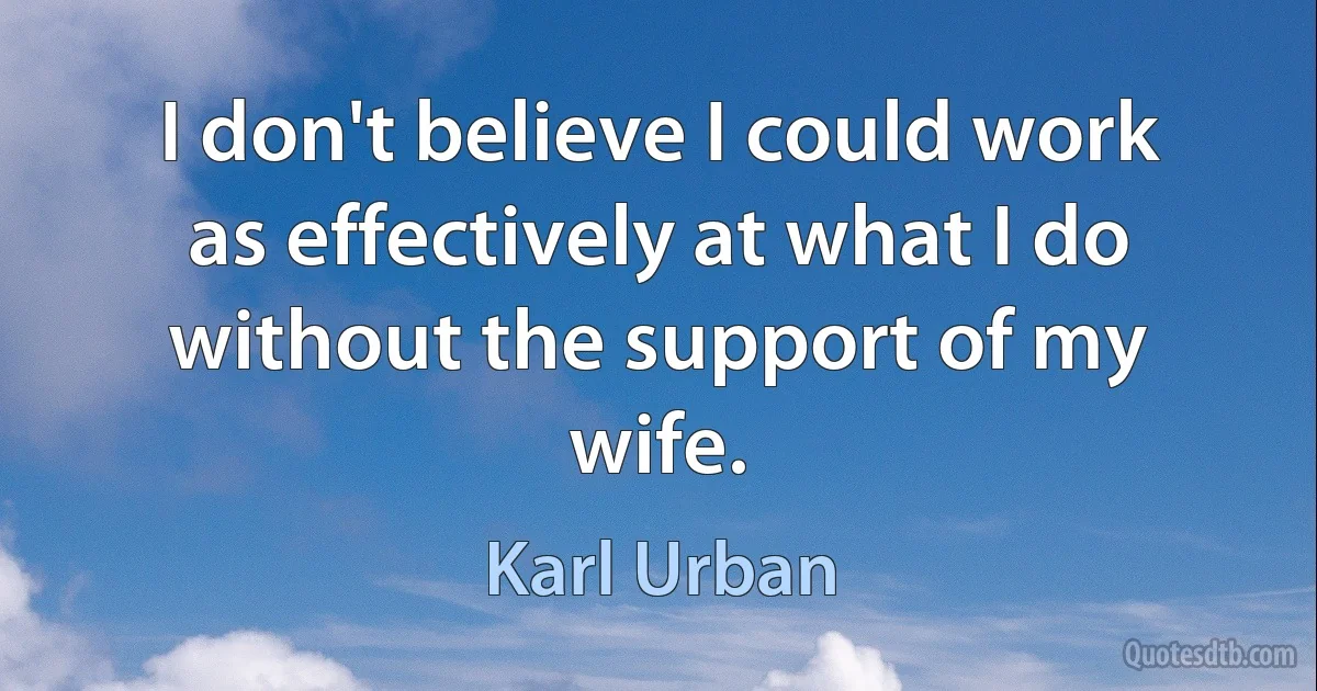 I don't believe I could work as effectively at what I do without the support of my wife. (Karl Urban)