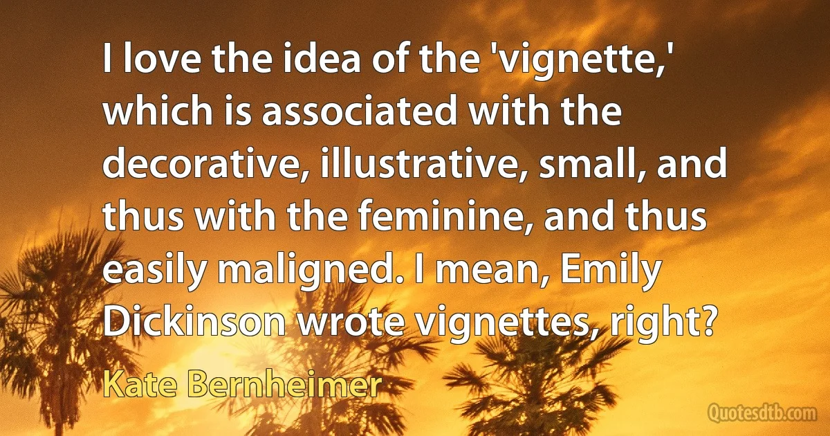 I love the idea of the 'vignette,' which is associated with the decorative, illustrative, small, and thus with the feminine, and thus easily maligned. I mean, Emily Dickinson wrote vignettes, right? (Kate Bernheimer)