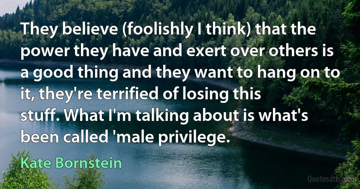 They believe (foolishly I think) that the power they have and exert over others is a good thing and they want to hang on to it, they're terrified of losing this stuff. What I'm talking about is what's been called 'male privilege. (Kate Bornstein)