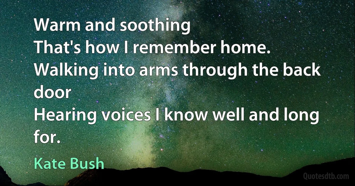 Warm and soothing
That's how I remember home.
Walking into arms through the back door
Hearing voices I know well and long for. (Kate Bush)