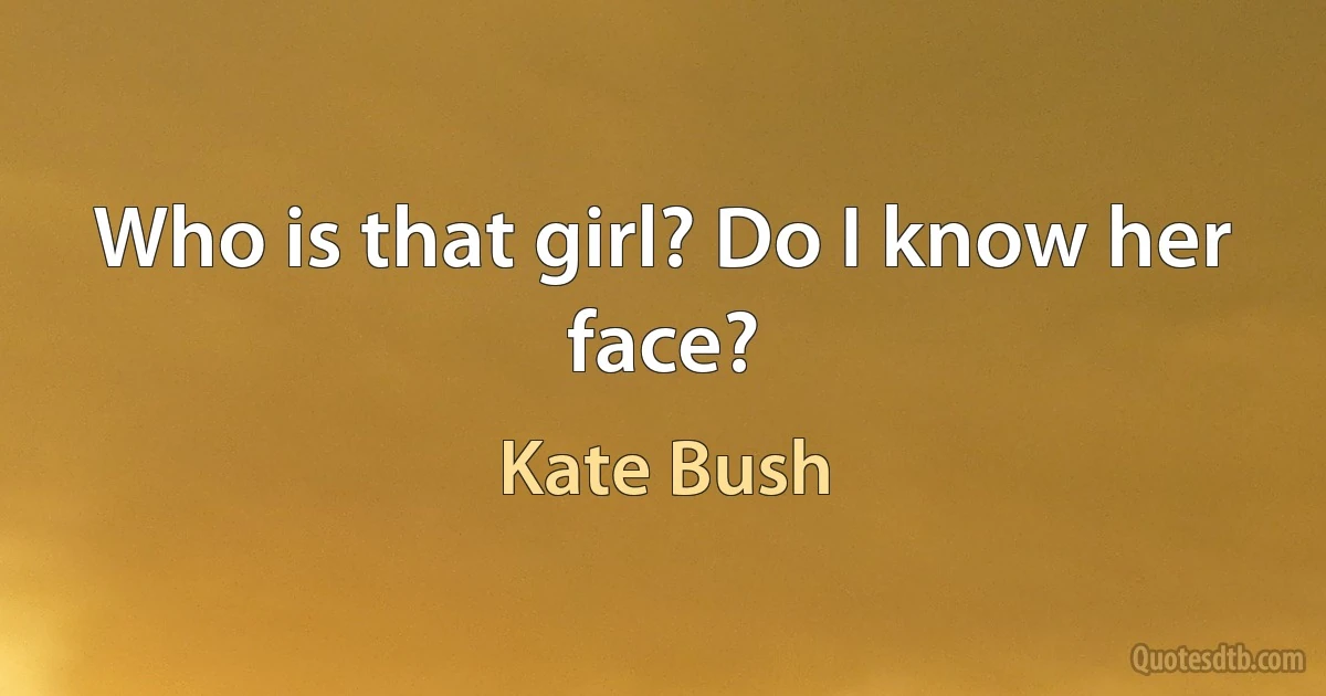 Who is that girl? Do I know her face? (Kate Bush)