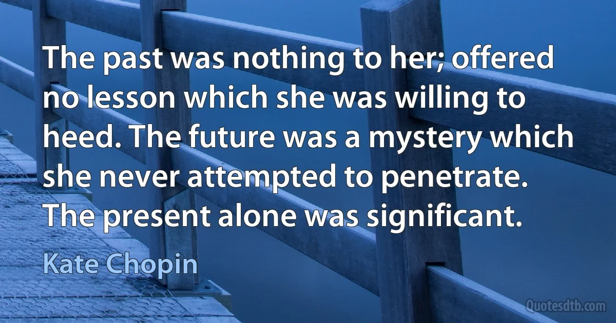 The past was nothing to her; offered no lesson which she was willing to heed. The future was a mystery which she never attempted to penetrate. The present alone was significant. (Kate Chopin)