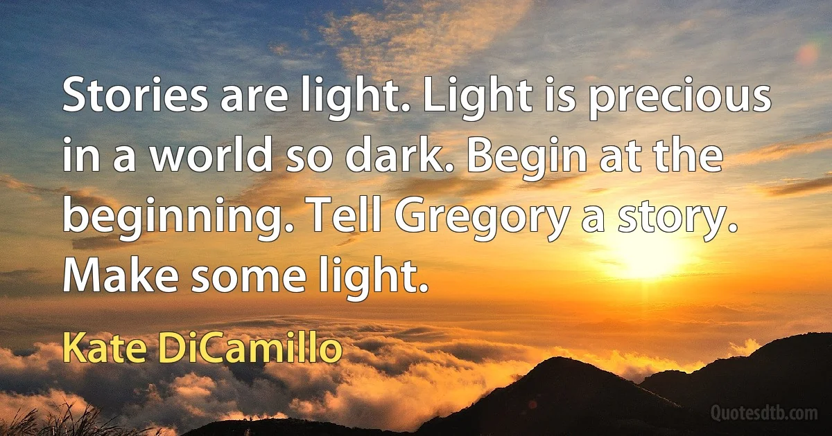 Stories are light. Light is precious in a world so dark. Begin at the beginning. Tell Gregory a story. Make some light. (Kate DiCamillo)