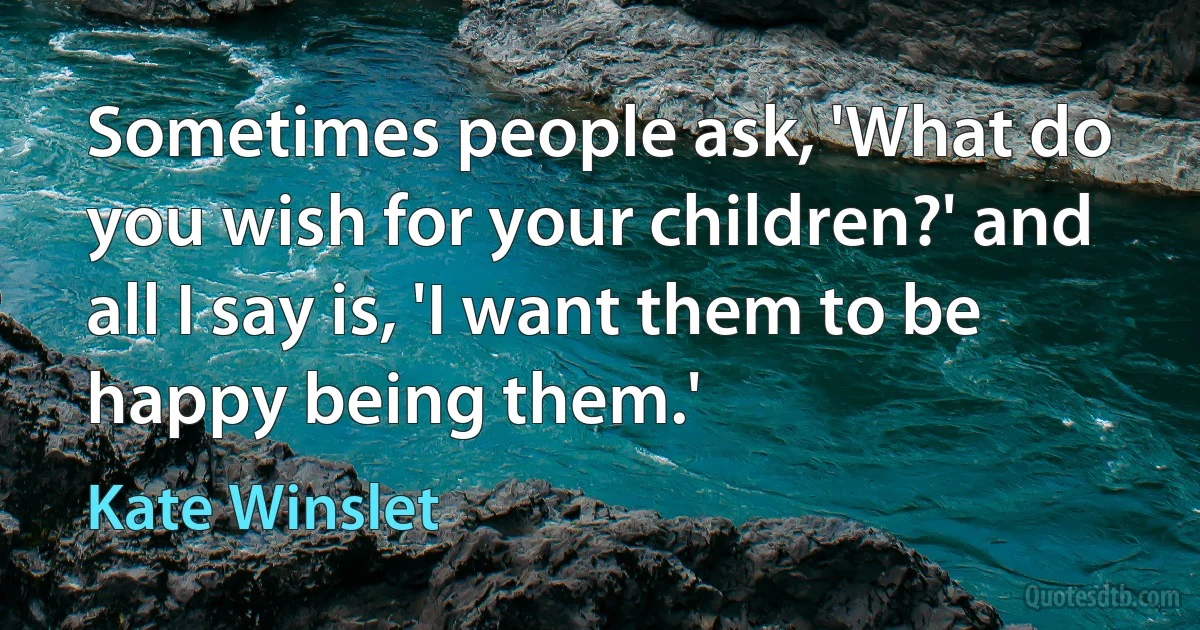 Sometimes people ask, 'What do you wish for your children?' and all I say is, 'I want them to be happy being them.' (Kate Winslet)