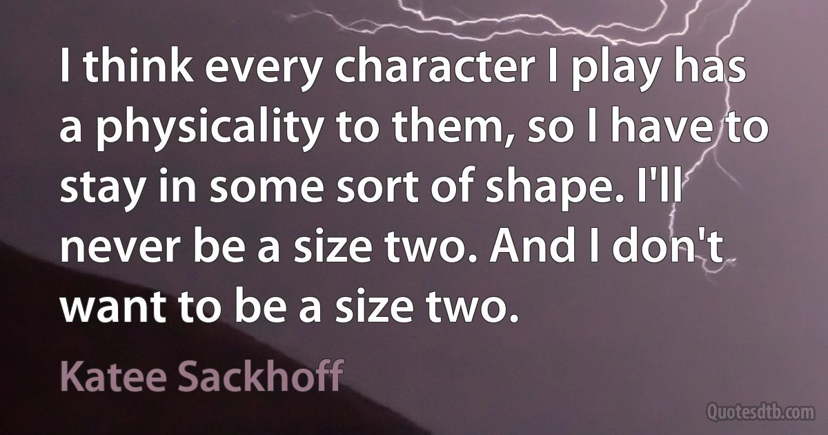 I think every character I play has a physicality to them, so I have to stay in some sort of shape. I'll never be a size two. And I don't want to be a size two. (Katee Sackhoff)