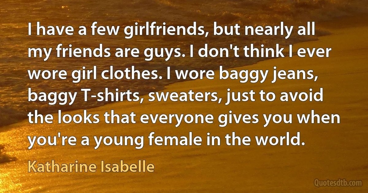 I have a few girlfriends, but nearly all my friends are guys. I don't think I ever wore girl clothes. I wore baggy jeans, baggy T-shirts, sweaters, just to avoid the looks that everyone gives you when you're a young female in the world. (Katharine Isabelle)