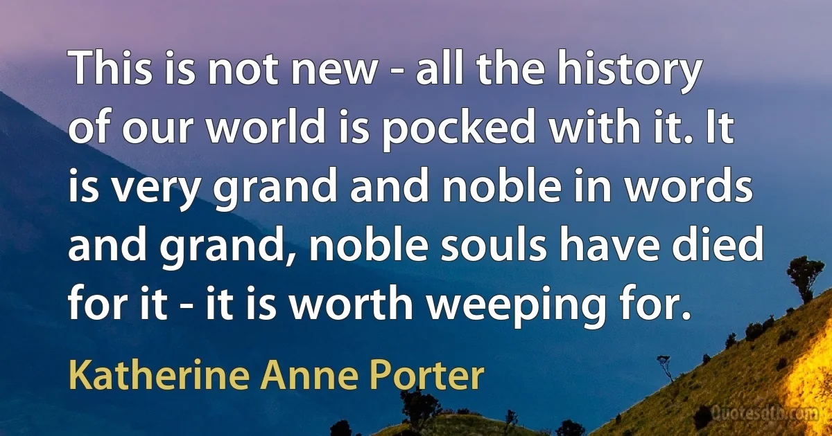 This is not new - all the history of our world is pocked with it. It is very grand and noble in words and grand, noble souls have died for it - it is worth weeping for. (Katherine Anne Porter)